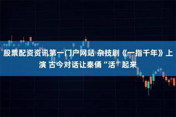 股票配资资讯第一门户网站 杂技剧《一指千年》上演 古今对话让秦俑“活”起来