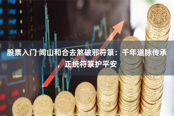 股票入门 闾山和合去煞破邪符箓：千年道脉传承，正统符箓护平安