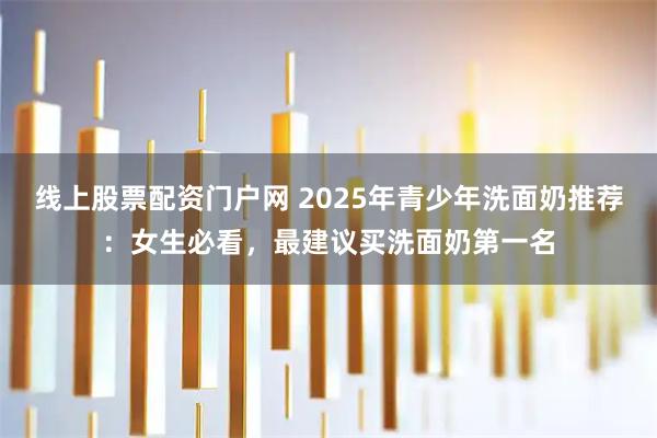 线上股票配资门户网 2025年青少年洗面奶推荐：女生必看，最建议买洗面奶第一名