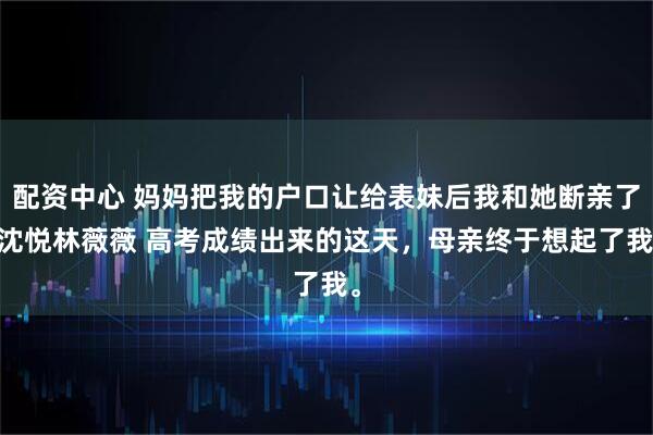 配资中心 妈妈把我的户口让给表妹后我和她断亲了 沈悦林薇薇 高考成绩出来的这天，母亲终于想起了我。