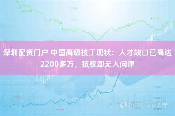 深圳配资门户 中国高级技工现状：人才缺口已高达2200多万，技校却无人问津